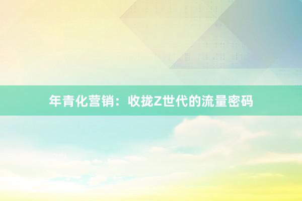 年青化营销：收拢Z世代的流量密码